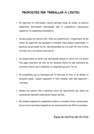 PROPOSTES PER TREBALLAR A L’ESTIU
• És important no interrompre, durant períodes llargs de temps, la pràctica
d’habilitats directament relacionades amb la competència comunicativa
lingüística i la competència matemàtica.
• Cal que ajudeu els vostres fills i filles en la planificació i l’organització de les
feines. És important que aprenguin a treballar d’una manera organitzada i a
planificar-se per poder-ho fer. Han d’acostumar-se a no voler fer tota la feina
el primer dia o a no deixar-la pel darrer.
• Us proporcionem un horari que està pensat perquè el vostre fill o la vostra
filla pugui concretar els dies de les vacances d’estiu en què realitzarà les
activitats, l’horari que hi dedicarà i el compromís que pren fer-ho.
• És aconsellable que us interesseu per la feina que va fent, si té dubtes, si
necessita ajuda... Aquest seguiment el farà treballar amb més seguretat i
confiança.
• Animeu els vostres fills a aprofitar totes les oportunitats que donen les
vacances per aprendre coses durant aquest període.
• Els alumnes suspesos en competència bàsica o a primària d’una o vàries àrees,
han de lliurar les feines obligatòries als tutors/mestres de l’ESO al setembre.
Equip de mestres del 2n Cicle
 