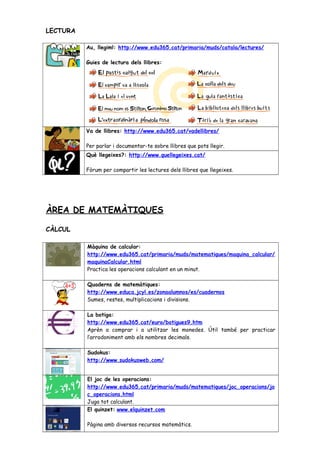 LECTURA
Au, llegim!: http://www.edu365.cat/primaria/muds/catala/lectures/
Guies de lectura dels llibres:
Va de llibres: http://www.edu365.cat/vadellibres/
Per parlar i documentar-te sobre llibres que pots llegir.
Què llegeixes?: http://www.quellegeixes.cat/
Fòrum per compartir les lectures dels llibres que llegeixes.
ÀREA DE MATEMÀTIQUES
CÀLCUL
Màquina de calcular:
http://www.edu365.cat/primaria/muds/matematiques/maquina_calcular/
maquinaCalcular.html
Practica les operacions calculant en un minut.
Quaderns de matemàtiques:
http://www.educa.jcyl.es/zonaalumnos/es/cuadernos
Sumes, restes, multiplicacions i divisions.
La botiga:
http://www.edu365.cat/euro/botigues9.htm
Aprèn a comprar i a utilitzar les monedes. Útil també per practicar
l’arrodoniment amb els nombres decimals.
Sudokus:
http://www.sudokusweb.com/
El joc de les operacions:
http://www.edu365.cat/primaria/muds/matematiques/joc_operacions/jo
c_operacions.html
Juga tot calculant.
El quinzet: www.elquinzet.com
Pàgina amb diversos recursos matemàtics.
 