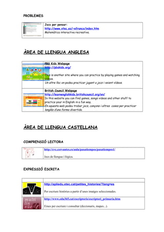 PROBLEMES
Jocs per pensar:
http://www.xtec.es/~efranco/index.htm
Matemàtica interactiva recreativa.
ÀREA DE LLENGUA ANGLESA
PBS Kids Webpage
http://pbskids.org/
This is another site where you can practice by playing games and watching
videos.
Un altre lloc on podeu practicar jugant a jocs i veient vídeos.
British Council Webpage
http://learnenglishkids.britishcouncil.org/en/
In this website you can find games, songs videos and other stuff to
practice your in English in a fun way.
En aquesta web podeu trobar jocs, cançons i altres coses per practicar
langlès d’una forma divertida.
ÀREA DE LLENGUA CASTELLANA
COMPRENSIÓ LECTORA
http://cvc.cervantes.es/aula/pasatiempos/pasatiempos1/
Jocs de llengua i lógica.
EXPRESSIÓ ESCRITA
http://apliedu.xtec.cat/petites_histories/?lang=es
Per escriure històries a partir d’unes imatges seleccionades.
http://www.edu365.cat/escriptoris/escriptori_primaria.htm
Eines per escriure i consultar (diccionaris, mapes...).
 