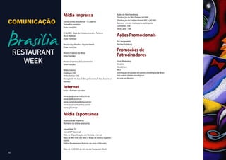 Mídia Impressa                                            Ações de Merchandising
                                                                        Distribuição de Mini Folders (40.000)

COMUNICAÇÃO   Jornal correio Brasiliense - 1° Caderno
              Tamanhos variados
                                                                        Distribuição de Cartões Postais MICA (40.000)
                                                                        Banners - um por restaurante participante
                                                                        Camisetas - 500
              Duas Inserções
                                                                        Tend Cards - 500
              O GLOBO - Guia de Entretenimento e Turismo
              Ilha e Rodapé                                             Ações Promocionais
              Duas Inserções
                                                                        Pré Lançamento
              Revista Veja Brasilia – Pagina inteira.                   Pacotes Turísticos
              Duas Inserções
                                                                        Promoções de
                                                                        Patrocinadores
              Revista Prazeres da Mesa
              Uma Inserção

              Revista Engenho da Gastronomia                            Email Marketing
              Uma Inserção                                              Encartes
                                                                        Newsletters
              Mídia Externa                                             MICA
              Outdoors (10)                                             Distribuição de postais em pontos estratégicos de Brasí-
              Midia Relógio (30)                                        lia e outras cidades estratégicas
              Duração de 15 dias (7 dias pré evento, 7 dias durante o   Encarte em Revistas
              evento)

              Internet
              Links e Banners nos sites:

              www.guiajosimarmelo.com.br
              www.basilico.com.br
              www.correriobrasiliense.com.br
              www.restauranteonline.com.br
              www.g1.com.br


              Mídia Espontânea
              Assessoria de Imprensa
              Números da última assessoria:

              Jornal Rede TV
              Jornal SBT Nacional
              Mais de 90 publicações em Revistas e Jornais
              Mais de 800 links em sites e Blogs de notícia e gastro-
              nomia.
              Rádios Bandeirantes Noticias (ao vivo) e Eldorado.

              Mais de 4.500.000 de hits no site Restaurant Week.
10
 