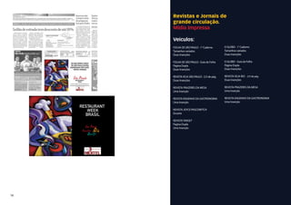 Revistas e Jornais de
     grande circulação.
     Mídia Impressa

     Veiculos:
     FOLHA DE SÃO PAULO - 1° Caderno        O GLOBO - 1° Caderno
     Tamanhos variados                      Tamanhos variados
     Duas Inserções                         Duas Inserções

     FOLHA DE SÃO PAULO - Guia da Folha     O GLOBO - Guia da Folha
     Página Dupla                           Página Dupla
     Duas Inserções                         Duas Inserções

     REVISTA VEJA SÃO PAULO - 2/3 de pág.   REVISTA VEJA RIO - 2/3 de pág.
     Duas Inserções                         Duas Inserções

     REVISTA PRAZERES DA MESA               REVISTA PRAZERES DA MESA
     Uma Inserção                           Uma Inserção

     REVISTA ENGENHO DA GASTRONOMIA         REVISTA ENGENHO DA GASTRONOMIA
     Uma Inserção                           Uma Inserção

     REVISTA JOyCE PASCOWITCh
     Encarte

     REVISTA TARGET
     Pagina Dupla
     Uma Inserção




14
 