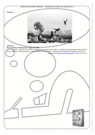 ASSOCIAÇÃO PRÉ FEDERAL – PROPOSTA EXTRA DE REDAÇÃO 2


TEXTO 3




TEXTO 4
Decreto Federal 5.940 de 25 de outubro de 2006
          Institui a separação dos resíduos recicláveis descartados pelos órgãos e entidades da administração pública federal
direta e indireta, na fonte geradora, e a sua destinação às associações e cooperativas dos catadores de materiais recicláveis.
                                                                    (Disponível em http://www.lixo.com.br/. Acesso em 22 fev.)
 