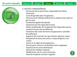 3. EFECTES I CONSEQÜÈNCIES:         Disminució de la capa d’ozó, responsable de l’efecte  hivernacle.  -       Fusió del gel dels pols i les glaceres.  -       Disminució de l’albedo (reflexió de la radiació solar sobre el  gel i la neu).  -       Escalfament global del planeta.  -       Evaporació de més aigua dels oceans.  -       Efecte amplificador de l’evaporació de l’aigua dels oceans  produint encara més escalfament.  -       Variacions dels cicles terrestres de glaciacions i períodes  d’escalfament.  -       Augment del nivell del mar (per fondre’s glaceres i pols).  -       Desaparició de zones de conreu i ciutats properes a les  costes.  -       Canvis en el règim de precipitacions.  -       Disminuació i canvis en la distribució de la vegetació.  -       Expansió de les zones desèrtiques.  -       Aparició de malalties tropicals.  -       Modificacions de les rutes comercials.  -       Extinció d’espècies animals i vegetals.  Definició Causes Efectes Mesures Pactes El canvi climàtic 