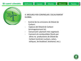 4. MESURES PER CONTROLAR L’ESCALFAMENT GLOBAL:         Control de les emissions de Diòxid de  Carboni.  -       Captura del Diòxid de Carboni  (emmagatzemant-lo).  -       Conservant i plantant més vegetació.  -       Canviant els combustibles fòssils per  altres no  productores de Diòxid de  Carboni (centrals nuclears, solars,  eòliques, de biodièsel, bioetanol, etc.).  Definició Causes Efectes Mesures Pactes El canvi climàtic 
