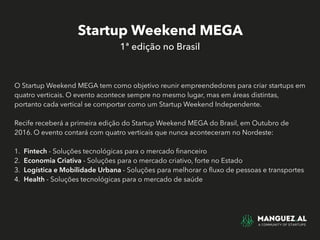 Startup Weekend MEGA
1ª edição no Brasil
O Startup Weekend MEGA tem como objetivo reunir empreendedores para criar startups em
quatro verticais. O evento acontece sempre no mesmo lugar, mas em áreas distintas,
portanto cada vertical se comportar como um Startup Weekend Independente.
Recife receberá a primeira edição do Startup Weekend MEGA do Brasil, em Outubro de
2016. O evento contará com quatro verticais que nunca aconteceram no Nordeste:
1. Fintech - Soluções tecnológicas para o mercado ﬁnanceiro
2. Economia Criativa - Soluções para o mercado criativo, forte no Estado
3. Logística e Mobilidade Urbana - Soluções para melhorar o ﬂuxo de pessoas e transportes
4. Health - Soluções tecnológicas para o mercado de saúde
 