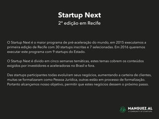 Startup Next
2ª edição em Recife
O Startup Next é o maior programa de pré-aceleração do mundo, em 2015 executamos a
primeira edição de Recife com 30 startups inscritas e 7 selecionadas. Em 2016 queremos
executar este programa com 9 startups do Estado.
O Startup Next é divido em cinco semanas temáticas, estes temas cobrem os conteúdos
exigidos por investidores e aceleradoras no Brasil e fora.
Das startups participantes todas evoluíram seus negócios, aumentando a carteira de clientes,
muitas se formalizaram como Pessoa Jurídica, outras estão em processo de formalização.
Portanto alcançamos nosso objetivo, permitir que estes negócios dessem o próximo passo.
 