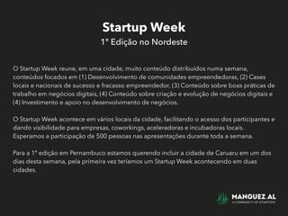 Startup Week
1º Edição no Nordeste
O Startup Week reune, em uma cidade, muito conteúdo distribuídos numa semana,
conteúdos focados em (1) Desenvolvimento de comunidades empreendedoras, (2) Cases
locais e nacionais de sucesso e fracasso empreendedor, (3) Conteúdo sobre boas práticas de
trabalho em negócios digitais, (4) Conteúdo sobre criação e evolução de negócios digitais e
(4) Investimento e apoio no desenvolvimento de negócios.
O Startup Week acontece em vários locais da cidade, facilitando o acesso dos participantes e
dando visibilidade para empresas, coworkings, aceleradoras e incubadoras locais.
Esperamos a participação de 500 pessoas nas apresentações durante toda a semana.
Para a 1ª edição em Pernambuco estamos querendo incluir a cidade de Caruaru em um dos
dias desta semana, pela primeira vez teríamos um Startup Week acontecendo em duas
cidades.
 