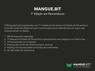 MANGUE.BIT
1ª Edição em Pernambuco
O Manguezal está organizando uma 1ª conferência de startups do Estado de Pernambuco,
reunindo nomes de inﬂuência local e nacional para trocar experiências com quem está
empreendendo no Estado.
1. 200 Participantes esperados
2. 15 Startups do Estado de Pernambuco apresentando seus negócios num Demo Day
3. 10 Intervenções com conteúdo
4. Presença de nomes de inﬂuência local e nacional
5. Presença de representantes de fundos de investimento
6. Um dia inteiro de networking
 