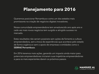 Planejamento para 2016
Queremos posicionar Pernambuco como um dos estados mais
promissores na criação de negócios digitais inovadores.
Nossa comunidade empreendedora tem amadurecido ano após ano e
cada vez mais novos negócios tem surgido e atingido sucesso no
mercado.
Estes resultados não seriam possíveis sem ações de fomento e cultura
empreendedora, sem a troca de experiências que acontece pelo estado
de forma orgânica e sem o apoio de empresas e entidades como o
SEBRAE Pernambuco.
Em 2016 teremos mais ações, gerando um impacto ainda maior para
potenciais empreendedores iniciarem suas trajetórias empreendedoras
e para os mais experientes darem os próximos passos.
 