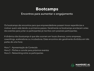 Bootcamps
Encontros para aumentar o engajamento
Os bootcamps são encontros para que empreendedores possam trocar experiências e
motivar quem está dando os primeiros passos. Geralmente os bootcamps acontecem antes
dos eventos para juntar os participantes já inscritos com possíveis participantes.
A dinâmica dos bootcamps é que eles ocorram em locais diversos, como empresas,
coworkings, aceleradoras ou incubadoras. Estes encontros são geralmente divididos em três
partes de uma hora:
Hora 1 - Apresentação de Conteúdo
Hora 2 - Pitches e convite para próximos eventos
Hora 3 - Networking entre os participantes
 