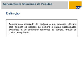 Agrupamento Otimizado de Pedidos
Agrupamento otimizado de pedidos é um processo utilizado
para agrupar os pedidos de compra e outras necessidades
existentes e, ao considerar restrições de compra, reduzir os
custos de aquisição.
Definição
 