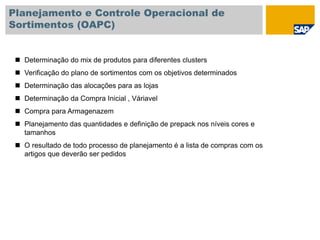 Planejamento e Controle Operacional de
Sortimentos (OAPC)
 Determinação do mix de produtos para diferentes clusters
 Verificação do plano de sortimentos com os objetivos determinados
 Determinação das alocações para as lojas
 Determinação da Compra Inicial , Váriavel
 Compra para Armagenazem
 Planejamento das quantidades e definição de prepack nos níveis cores e
tamanhos
 O resultado de todo processo de planejamento é a lista de compras com os
artigos que deverão ser pedidos
 