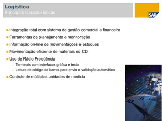  Integração total com sistema de gestão comercial e financeiro
 Ferramentas de planejamento e monitoração
 Informação on-line de movimentações e estoques
 Movimentação eficiente de materiais no CD
 Uso de Rádio Freqüência
– Terminais com interfaces gráfica e texto
– Leitura de código de barras para envio e validação automática
 Controle de múltiplas unidades de medida
Logística
Principais Características
 