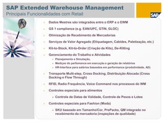  Dados Mestres são integrados entre o ERP e o EWM
 GS 1 compliance (e.g. EAN/UPC, GTIN, GLOC)
 Otimização de Recebimento de Mercadorias
 Serviços de Valor Agregado (Etiquetagem, Cabides, Paletização, etc.)
 Kit-to-Stock, Kit-to-Order (Criação de Kits), De-Kitting
 Gerenciamento do Trabalho e Atividades
 Planejamento e Simulação,
 Mediçao do perfomance em execução e geração de relatórios
 HR-Interface para salários baseados em performance (produtividade, AD)
 Transporte Multi-step, Cross Docking, Distribuição Alocada (Cross
Docking e Flow Through)
 RFID, Radio Frequência, Voice Command nos processos do WM
 Controles especiais para alimentos
 Controle de Datas de Validade, Controle de Pesos e Lotes
 Controles especiais para Fashion (Moda)
 SKU baseado em Tamanho/Cor, PrePacks, QM integrado no
recebimento da mercadoria (inspeções de qualidade)
SAP Extended Warehouse Management
Principais Funcionalidades com Retail
 