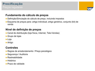 Fundamento do cálculo de preços
 Definição/Simulação do cálculo de preço, incluindo impostos
 Esquema de preços para: artigo individual, artigo genérico, conjunto (kit) de
venda
Nível de definição de preços
 Canal de distribuição (loja física, Internet, Tele-Vendas)
 Grupo de lojas
 Loja
 Artigo
Controles
 Regras de arredondamento / Preço psicológico
 Segurança / Auditoria
 Rastreabilidade
 Histórico
 Prazo de validade
Precificação
Preços regulares
 