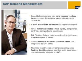  Capacidade comprovada para gerar maiores vendas e
lucros por meio de gestão de preços e tecnologia de
otimização
 A maior acuracidade de forecast do segmento varejista
 Tomar melhores decisões e mais rápido, comparando
cenários e os impactos na organização
 ROI Rápido – Ciclo de implementação médio de 6 meses
e break-even em 12 meses.
 Garantir execução acurada e minimizar riscos com
integrações ao ERP e PDV
 Maximizar investimentos em tecnologia com opções
flexíveis de utilização que permitem tanto stand-alone
quanto instalação integrada ao SAP
SAP Demand Management
 