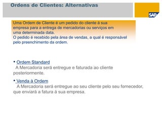 Ordens de Clientes: Alternativas
Uma Ordem de Cliente é um pedido do cliente á sua
empresa para a entrega de mercadorias ou serviços em
uma determinada data.
O pedido é recebido pela área de vendas, a qual é responsável
pelo preenchimento da ordem.
• Ordem Standard
A Mercadoria será entregue e faturada ao cliente
posteriormente.
• Venda à Ordem
A Mercadoria será entregue ao seu cliente pelo seu fornecedor,
que enviará a fatura á sua empresa.
 