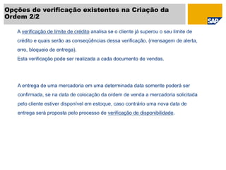 Opções de verificação existentes na Criação da
Ordem 2/2
A verificação de limite de crédito analisa se o cliente já superou o seu limite de
crédito e quais serão as conseqüências dessa verificação. (mensagem de alerta,
erro, bloqueio de entrega).
Esta verificação pode ser realizada a cada documento de vendas.
A entrega de uma mercadoria em uma determinada data somente poderá ser
confirmada, se na data de colocação da ordem de venda a mercadoria solicitada
pelo cliente estiver disponível em estoque, caso contrário uma nova data de
entrega será proposta pelo processo de verificação de disponibilidade.
 