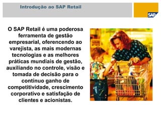 Introdução ao SAP Retail
O SAP Retail é uma poderosa
ferramenta de gestão
empresarial, oferencendo ao
varejista, as mais modernas
tecnologias e as melhores
práticas mundiais de gestão,
auxiliando no controle, visão e
tomada de decisão para o
contínuo ganho de
competitividade, crescimento
corporativo e satisfação de
clientes e acionistas.
 