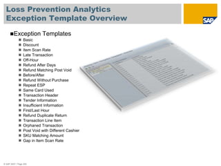 Loss Prevention Analytics
Exception Template Overview
© SAP 2007 / Page 255
Exception Templates
 Basic
 Discount
 Item Scan Rate
 Late Transaction
 Off-Hour
 Refund After Days
 Refund Matching Post Void
 Before/After
 Refund Without Purchase
 Repeat ESP
 Same Card Used
 Transaction Header
 Tender Information
 Insufficient Information
 First/Last Hour
 Refund Duplicate Return
 Transaction Line Item
 Orphaned Transaction
 Post Void with Different Cashier
 SKU Matching Amount
 Gap in Item Scan Rate
 