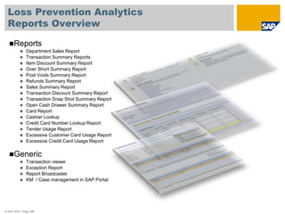 Loss Prevention Analytics
Reports Overview
© SAP 2007 / Page 256
Reports
 Department Sales Report
 Transaction Summary Reports
 Item Discount Summary Report
 Over Short Summary Report
 Post Voids Summary Report
 Refunds Summary Report
 Sales Summary Report
 Transaction Discount Summary Report
 Transaction Snap Shot Summary Report
 Open Cash Drawer Summary Report
 Card Report
 Cashier Lookup
 Credit Card Number Lookup Report
 Tender Usage Report
 Excessive Customer Card Usage Report
 Excessive Credit Card Usage Report
Generic
 Transaction viewer
 Exception Report
 Report Broadcaster
 KM / Case management in SAP Portal
 
