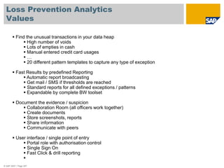 Loss Prevention Analytics
Values
© SAP 2007 / Page 257
 Find the unusual transactions in your data heap
 High number of voids
 Lots of empties in cash
 Manual entered credit card usages
 …
 20 different pattern templates to capture any type of exception
 Fast Results by predefined Reporting
 Automatic report broadcasting
 Get mail / SMS if thresholds are reached
 Standard reports for all defined exceptions / patterns
 Expandable by complete BW toolset
 Document the evidence / suspicion
 Collaboration Room (all officers work together)
 Create documents
 Store screenshots, reports
 Share information
 Communicate with peers
 User interface / single point of entry
 Portal role with authorisation control
 Single Sign On
 Fast Click & drill reporting

 