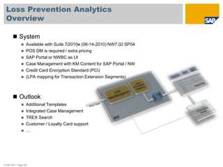Loss Prevention Analytics
Overview
© SAP 2007 / Page 258
 System
 Available with Suite 7i2010e (06-14-2010) NW7.02 SP04
 POS DM is required / extra pricing
 SAP Portal or NWBC as UI
 Case Management with KM Content for SAP Portal / NW
 Credit Card Encryption Standard (PCI)
 (LPA mapping for Transaction Extension Segments)
 Outlook
 Additional Templates
 Integrated Case Management
 TREX Search
 Customer / Loyalty Card support
 …
 
