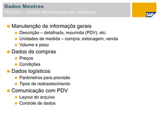  Manutenção de informaçõs gerais
 Descrição – detalhada, resumida (PDV), etc.
 Unidades de medida – compra, estocagem, venda
 Volume e peso
 Dados de compras
 Preços
 Condições
 Dados logísticos
 Parâmetros para previsão
 Tipos de reabastecimento
 Comunicação com PDV
 Layout do arquivo
 Controle de dados
Dados Mestres
Produtos – Dados centralizados que viabilizam...
 
