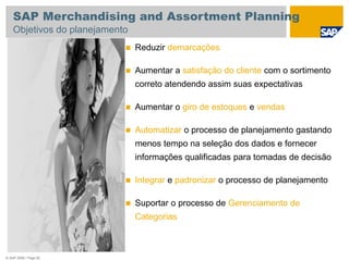 © SAP 2008 / Page 82
 Reduzir demarcações
 Aumentar a satisfação do cliente com o sortimento
correto atendendo assim suas expectativas
 Aumentar o giro de estoques e vendas
 Automatizar o processo de planejamento gastando
menos tempo na seleção dos dados e fornecer
informações qualificadas para tomadas de decisão
 Integrar e padronizar o processo de planejamento
 Suportar o processo de Gerenciamento de
Categorias
SAP Merchandising and Assortment Planning
Objetivos do planejamento
 
