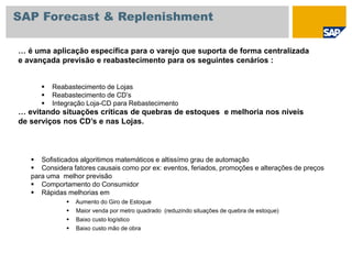 … é uma aplicação específica para o varejo que suporta de forma centralizada
e avançada previsão e reabastecimento para os seguintes cenários :
… evitando situações críticas de quebras de estoques e melhoria nos níveis
de serviços nos CD’s e nas Lojas.
 Reabastecimento de Lojas
 Reabastecimento de CD’s
 Integração Loja-CD para Rebastecimento
 Sofisticados algoritimos matemáticos e altissímo grau de automação
 Considera fatores causais como por ex: eventos, feriados, promoções e alterações de preços
para uma melhor previsão
 Comportamento do Consumidor
 Rápidas melhorias em
 Aumento do Giro de Estoque
 Maior venda por metro quadrado (reduzindo situações de quebra de estoque)
 Baixo custo logístico
 Baixo custo mão de obra
SAP Forecast & Replenishment
 