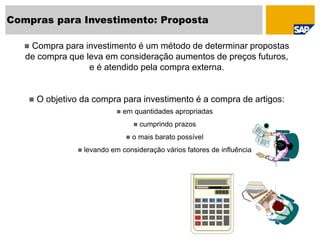 Compras para Investimento: Proposta
 Compra para investimento é um método de determinar propostas
de compra que leva em consideração aumentos de preços futuros,
e é atendido pela compra externa.
 O objetivo da compra para investimento é a compra de artigos:
 em quantidades apropriadas
 cumprindo prazos
 o mais barato possível
 levando em consideração vários fatores de influência
 