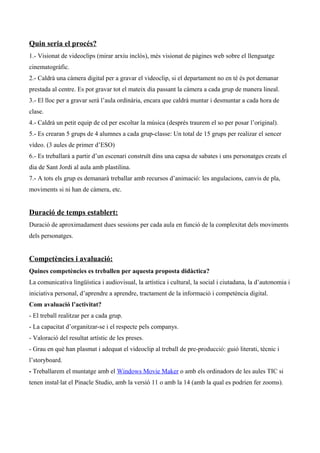 Quin seria el procés?
1.- Visionat de videoclips (mirar arxiu inclòs), més visionat de pàgines web sobre el llenguatge
cinematogràfic.
2.- Caldrà una càmera digital per a gravar el videoclip, si el departament no en té és pot demanar
prestada al centre. Es pot gravar tot el mateix dia passant la càmera a cada grup de manera lineal.
3.- El lloc per a gravar será l’aula ordinària, encara que caldrà muntar i desmuntar a cada hora de
clase.
4.- Caldrà un petit equip de cd per escoltar la música (després traurem el so per posar l’original).
5.- Es crearan 5 grups de 4 alumnes a cada grup-classe: Un total de 15 grups per realizar el sencer
vídeo. (3 aules de primer d’ESO)
6.- Es treballarà a partir d’un escenari construït dins una capsa de sabates i uns personatges creats el
dia de Sant Jordi al aula amb plastilina.
7.- A tots els grup es demanarà treballar amb recursos d’animació: les angulacions, canvis de pla,
moviments si ni han de càmera, etc.
Duració de temps establert:
Duració de aproximadament dues sessions per cada aula en funció de la complexitat dels moviments
dels personatges.
Competències i avaluació:
Quines competències es treballen per aquesta proposta didàctica?
La comunicativa lingüística i audiovisual, la artística i cultural, la social i ciutadana, la d’autonomia i
iniciativa personal, d’aprendre a aprendre, tractament de la informació i competència digital.
Com avaluació l’activitat?
- El treball realitzar per a cada grup.
- La capacitat d’organitzar-se i el respecte pels companys.
- Valoració del resultat artístic de les preses.
- Grau en què han plasmat i adequat el videoclip al treball de pre-producció: guió literati, tècnic i
l’storyboard.
- Treballarem el muntatge amb el Windows Movie Maker o amb els ordinadors de les aules TIC si
tenen instal·lat el Pinacle Studio, amb la versió 11 o amb la 14 (amb la qual es podrien fer zooms).
 