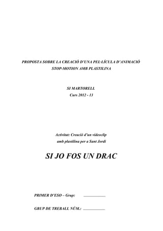 PROPOSTA SOBRE LA CREACIÓ D’UNA PEL·LÍCULA D’ANIMACIÓ
STOP-MOTION AMB PLASTILINA
SI MARTORELL
Curs 2012 - 13
Activitat: Creació d’un videoclip
amb plastilina per a Sant Jordi
SI JO FOS UN DRAC
PRIMER D’ESO – Grup: ........................................
GRUP DE TREBALL NÚM.: ........................................
 