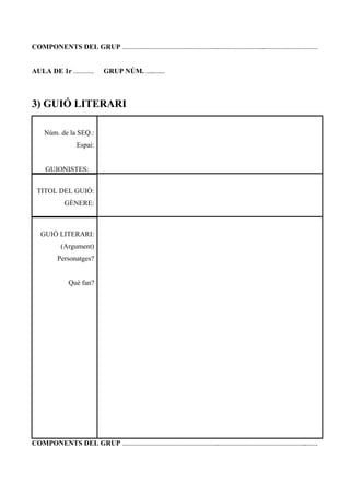 COMPONENTS DEL GRUP ……………………………………………………..………………………...…………………………….
AULA DE 1r …………. GRUP NÚM. …...…….
3) GUIÓ LITERARI
Núm. de la SEQ.:
Espai:
GUIONISTES:
TITOL DEL GUIÓ:
GÈNERE:
GUIÓ LITERARI:
(Argument)
Personatges?
Què fan?
COMPONENTS DEL GRUP ……………………………………………………..………………………………………………...…….
 