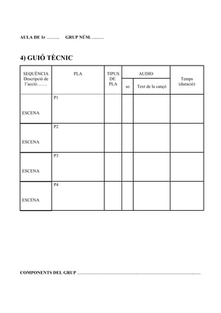 AULA DE 1r …………. GRUP NÚM. …...…….
4) GUIÓ TÈCNIC
SEQUÈNCIA
Descripció de
l’acció…….
PLA TIPUS
DE
PLA
AUDIO
Temps
(duració)
so Text de la cançó
ESCENA
P1
ESCENA
P2
ESCENA
P3
ESCENA
P4
COMPONENTS DEL GRUP ……………………………………………………..………………………………………………...…….
 