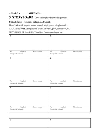 AULA DE 1r …………. GRUP NÚM. …...…….
5) STORYBOARD Crear un storyboard senzill i esquemàtic.
Utilitzat efectes i recursos a cada enquadrament:
PLANS: General, conjunt, sencer, americà, mitjà, primer pla, pla detall......
ANGLES DE PRESA (angulacions o toma): Normal, picat, contrapicat, etc.
MOVIMENTS DE CÀMERA: Travelling, Panoràmica, Zoom, etc.
1 2
Pla: Angulació: Mov. de càmera:
Descripció de la situació:
Pla: Angulació: Mov. de càmera:
Descripció de la situació:
3 4
Pla: Angulació: Mov. de càmera:
Descripció de la situació:
Pla: Angulació: Mov. de càmera:
Descripció de la situació:
5 6
Pla: Angulació: Mov. de càmera:
Descripció de la situació:
Pla: Angulació: Mov. de càmera:
Descripció de la situació:
7 8
 