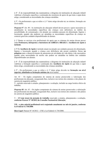 4 
§ 4º - É de responsabilidade das mantenedoras e dirigentes de instituições de educação infantil 
viabilizar a formação específica e continuada dos monitores de apoio de que trata o caput deste 
artigo, considerando as necessidades das crianças atendidas. 
§ 5º - Os profissionais a que se refere o § 1º deste artigo deverão ter, no mínimo, formação em 
nível médio. 
Proposta 07: Art. 40 - As instituições de educação infantil devem prover o apoio necessário ao 
atendimento às necessidades específicas das crianças com deficiência no âmbito da 
acessibilidade, de comunicação e de atenção aos cuidados pessoais de alimentação, higiene e 
locomoção, quando não puderem ser atendidas as necessidades específicas da criança no 
contexto geral dos cuidados disponibilizados às demais. 
§ 1º Dentre os serviços e/ou profissionais de apoio que os sistemas de ensino devem prover 
estão Professores, Intérpretes e Instrutores de LIBRAS e BRAILE e Auxiliares de Apoio à 
inclusão. 
§ 2º Os Auxiliares de Apoio à inclusão atuam na atenção aos cuidados pessoais de alimentação, 
higiene e locomoção quando a criança com deficiência não possui condições físicas ou 
psíquicas para o desenvolvimento da autonomia em atividades de vida diária e são necessários 
quando essas necessidades de auxílio não podem ser atendidas no âmbito dos cuidados 
disponibilizados aos demais. 
§ 4º - É de responsabilidade das mantenedoras e dirigentes de instituições de educação infantil 
viabilizar a formação específica e continuada dos Auxiliares de Apoio de que trata o caput 
deste artigo, considerando as necessidades das crianças atendidas. 
§ 5º - Os profissionais a que se refere o § 1º deste artigo deverão ter formação em nível 
superior, admitindo-se formação mínima em nível médio. 
Art. 43 – Os órgãos competentes do sistema de ensino promoverão a valorização dos 
profissionais da educação, assegurando-lhes, inclusive nos termos dos estatutos e dos planos de 
carreira do magistério público: 
V - período reservado a estudos, planejamento e avaliação, incluído na carga horária efetiva de 
trabalho; 
Proposta 08: Art. 43 – Os órgãos competentes do sistema de ensino promoverão a valorização 
dos profissionais da educação, assegurando-lhes, inclusive nos termos dos estatutos e dos planos 
de carreira do magistério público: 
V – 1/3 (um terço) da jornada de trabalho reservado a estudos, planejamento e avaliação, 
conforme Parecer Nº 18/2012 do Conselho Nacional de Educação; 
VII – o piso salarial profissional será reajustado anualmente no mês de janeiro, conforme 
Lei Federal 11.738/2008. 
Base Legal: Parecer Nº 18/2012 – CNE e Lei Federal 11.738/2008. 
