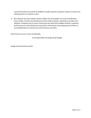 mensal das famílias do concelho de 30,00€ (no escalão superior), propiciará a todas as crianças uma
    refeição quente em ambiente escolar.

8. Bem sabemos que estas medidas implicam abdicar de outras opções, em nosso entendimento,
   menos válidas, contudo concordarão que primeiro estão as pessoas, sobretudo as camadas mais
   indefesas. Protejamos pois as nossas crianças para que sejam bons cidadãos amanhã, e ajudemos
   de forma justa as nossas famílias para que possam redireccionar essa poupança para colmatar as
   necessidades básicas e essenciais ao crescimento dos seus filhos.


Subscrevemo-nos com a maior consideração,

                               A Comissão Política de Secção da JSD Golegã




Golegã, 02 de Dezembro de 2012




                                                                                           Página 2 de 2
 