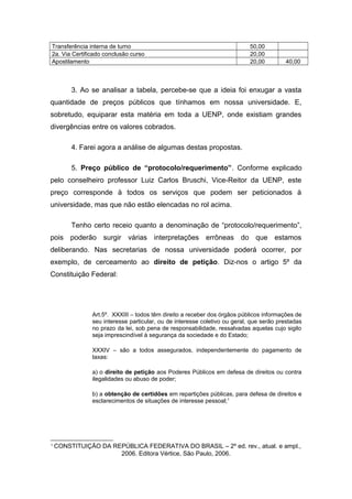 Transferência interna de turno 50,00
2a. Via Certificado conclusão curso 20,00
Apostilamento 20,00 40,00
3. Ao se analisar a tabela, percebe-se que a ideia foi enxugar a vasta
quantidade de preços públicos que tínhamos em nossa universidade. E,
sobretudo, equiparar esta matéria em toda a UENP, onde existiam grandes
divergências entre os valores cobrados.
4. Farei agora a análise de algumas destas propostas.
5. Preço público de “protocolo/requerimento”. Conforme explicado
pelo conselheiro professor Luiz Carlos Bruschi, Vice-Reitor da UENP, este
preço corresponde à todos os serviços que podem ser peticionados à
universidade, mas que não estão elencadas no rol acima.
Tenho certo receio quanto a denominação de “protocolo/requerimento”,
pois poderão surgir várias interpretações errôneas do que estamos
deliberando. Nas secretarias de nossa universidade poderá ocorrer, por
exemplo, de cerceamento ao direito de petição. Diz-nos o artigo 5º da
Constituição Federal:
Art.5º. XXXIII – todos têm direito a receber dos órgãos públicos informações de
seu interesse particular, ou de interesse coletivo ou geral, que serão prestadas
no prazo da lei, sob pena de responsabilidade, ressalvadas aquelas cujo sigilo
seja imprescindível à segurança da sociedade e do Estado;
XXXIV – são a todos assegurados, independentemente do pagamento de
taxas:
a) o direito de petição aos Poderes Públicos em defesa de direitos ou contra
ilegalidades ou abuso de poder;
b) a obtenção de certidões em repartições públicas, para defesa de direitos e
esclarecimentos de situações de interesse pessoal;1
1
CONSTITUIÇÃO DA REPÚBLICA FEDERATIVA DO BRASIL – 2º ed. rev., atual. e ampl.,
2006. Editora Vértice, São Paulo, 2006.
 