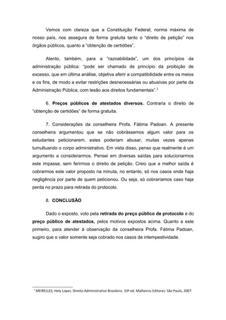 Vemos com clareza que a Constituição Federal, norma máxima de
nosso país, nos assegura de forma gratuita tanto o “direito de petição” nos
órgãos públicos, quanto a “obtenção de certidões”.
Atento, também, para a “razoabilidade”, um dos princípios da
administração pública: “pode ser chamado de princípio da proibição de
excesso, que em última análise, objetiva aferir a compatibilidade entre os meios
e os fins, de modo a evitar restrições desnecessárias ou abusivas por parte da
Administração Pública, com lesão aos direitos fundamentais”.2
6. Preços públicos de atestados diversos. Contraria o direito de
“obtenção de certidões” de forma gratuita.
7. Considerações da conselheira Profa. Fátima Padoan. A presente
conselheira argumentou que se não cobrássemos algum valor para os
estudantes peticionarem, estes poderiam abusar, muitas vezes apenas
tumultuando o corpo administrativo. Em vista disso, penso que realmente é um
argumento a considerarmos. Pensei em diversas saídas para solucionarmos
este impasse, sem ferirmos o direito de petição. Creio que a melhor saída é
cobrarmos este valor proposto na minuta, no entanto, só nos casos onde haja
negligência por parte de quem peticionou. Ou seja, só cobraríamos caso haja
perda no prazo para retirada do protocolo.
8. CONCLUSÃO
Dado o exposto, voto pela retirada do preço público de protocolo e do
preço público de atestados, pelos motivos expostos acima. Quanto a este
primeiro, para atender à observação da conselheira Profa. Fátima Padoan,
sugiro que o valor somente seja cobrado nos casos de intempestividade.
2
MEIRELLES, Hely Lopes. Direito Administrativo Brasileiro. 33ª ed. Malheiros Editores: São Paulo, 2007.
 