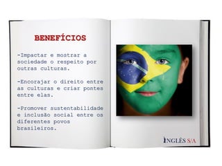 -Impactar e mostrar a
sociedade o respeito por
outras culturas.
-Encorajar o direito entre
as culturas e criar pontes
entre elas.
-Promover sustentabilidade
e inclusão social entre os
diferentes povos
brasileiros.
BENEFÍCIOS
 