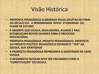 Visão Histórica PROPOSTA PEDAGÓGICA ELABORADA PELOS JESUÍTAS NO FINAL DO SÉCULO XVI.  A DENOMINADA  RATIO  STUDIORUM  OU PLANO DE ESTUDO. É URGENTE QUE ESCOLA, EDUCADORES, ALUNOS E PAIS ESTABELEÇAM NOVOS OLHARES PARA O PROCESSO EDUCACIONAL. PROPOSTA PEDAGÓGICA, PROJETO PEDAGÓGAICO, PROPOSTA  OU PROJETO POLÍTICO-PEDAGÓGICO DEFINEM O  “SER” DA ESCOLA, SUA IDENTIDADE A PROPOSTA PEDAGÓGICA REPRESENTA A IDENTIDADE DE CADA ESCOLA O REGIMENTO ESCOLAR DEVE SER ENCARADO COMO A “CONSTITUIÇÃO” DA ESCOLA. 