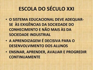 ESCOLA DO SÉCULO XXI O SISTEMA EDUCACIONAL DEVE ADEQUAR-SE  ÀS EXIGÊNCIAS DA SOCIEDADE DO CONHECIMENTO E NÃO MAIS ÀS DA SOCIEDADE INDUSTRIAL A APRENDIZAGEM É DECISIVA PARA O DESENVOLVIMENTO DOS ALUNOS ENSINAR, APRENDER, AVALIAR E PROGREDIR CONTINUAMENTE 