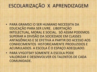 ESCOLARIZAÇÃO  X  APRENDIZAGEM   PARA GRAMSCI O SER HUMANO NECESSITA DA EDUCAÇÃO PARA SER LIVRE.  LIBERTAÇÃO INTELECTUAL, MORAL E SOCIAL.  SÓ ASSIM PODEMOS SUPERAR A DIVISÃO DA SOCIEDADE EM CLASSES ANTAGÔNICAS E SE EFETIVA A PARTIR DO ACESSO AOS CONHECIMENTOS  HISTORICAMENTE PRODUZIDOS E ACUMULADOS. A ESCOLA É O ESPAÇO ADEQUADO. PARA VYGOTSKY SOMENTE A ESCOLA PODE VALORIZAR E DESENVOLVER OS TALENTOS DE CADA COMUNIDADE. 