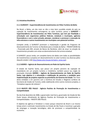 2.1 Iniciativas Brasileiras

2.1.1 SUINVEST – Superintendência de Investimentos em Pólos Turístico da Bahia

No Brasil, a Bahia, um dos mais se não o mais bem sucedido estado do país na
captação de investimentos estrangeiros no setor turístico, possuí a SUINVEST –
Superintendência de Investimentos em Pólos Turísticos, que tem por finalidade a
articulação com organismos públicos federais, estaduais e municipais, agências
financiadoras e com o setor privado; planejar, coordenar e promover a execução de
infra-estrutura e outros investimentos em municípios com potencial turístico.

Compete ainda, à SUINVEST promover a implantação e gestão do Programa de
Desenvolvimento do Turismo no Nordeste para o Estado da Bahia – PRODETUR/NE-Ba
, financiado pelo BID, através do Banco do Nordeste, além de atuar na atração de
investimentos privados com vistas ao desenvolvimento do turismo estadual.

A SUINVEST, possuí ainda, um completo banco de dados com todas as possibilidades
de investimentos e projetos em desenvolvimento no setor turístico nos diversos pólos
daquele estado ( vide http://www.setur.ba.gov.br/opinv_areas.asp) .

2.1.2 ADERES – Agência de Desenvolvimento em Rede do Espírito Santo

O estado do Espírito Santo, que possuí um projeto pioneiro de captação de
investidores em um projeto turístico e imobiliário, também possuí seu órgão de
promoção chamado ADERES – Agência de Desenvolvimento em Rede do Espírito
Santo, cujo objetivo é a articulação e viabilização de parcerias e condições para
implementação de projetos especiais ou prioritários do Governo do Estado. Por meio
desta entidade e em parceria com a Gerência de Estudos e Negócios Jurídicos da
Secretaria de Estado do Turismo, estão viabilizando entre outros inúmeros projetos, o
“Complexo Lagunar de Linhares”.

2.1.3 INVESTE SÃO PAULO - Agência Paulista de Promoção de Investimentos e
Competitividade

No dia 8 de dezembro de 2008, o governador José Serra, governador do Estado de São
Paulo lançou oficialmente da Agência Paulista de Promoção de Investimentos e
Competitividades – INVESTE SÃO PAULO.

O objetivo da agência é fortalecer o maior parque industrial do Brasil e ao mesmo
tempo atrair e estimular investimentos no Estado de São Paulo e incentivar a geração
de empregos e inovação tecnológica, além de promover a competitividade da
economia.




                                                                                  11
 