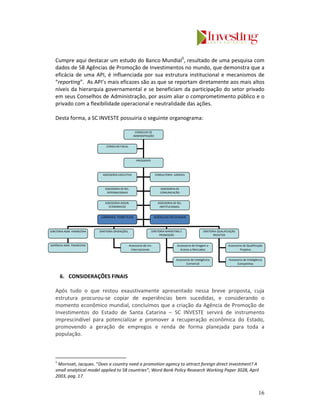 Cumpre aqui destacar um estudo do Banco Mundial5, resultado de uma pesquisa com
   dados de 58 Agências de Promoção de Investimentos no mundo, que demonstra que a
   eficácia de uma API, é influenciada por sua estrutura institucional e mecanismos de
   “reporting”. As API’s mais eficazes são as que se reportam diretamente aos mais altos
   níveis da hierarquia governamental e se beneficiam da participação do setor privado
   em seus Conselhos de Administração, por assim aliar o comprometimento público e o
   privado com a flexibilidade operacional e neutralidade das ações.

   Desta forma, a SC INVESTE possuiria o seguinte organograma:

                                                       CONSELHO DE
                                                      ADMINISTRAÇÃO


                                CONSELHO FISCAL



                                                        PRESIDENTE



                              ASSESSORIA EXECUTIVA                      CONSULTORIA JURIDICA



                               ASSESSORIA DE REL.                          ASSESSORIA DE
                                INTERNACIONAIS                             COMUNICACÃO


                               ASSESSORIA ASSUN.                          ASSESSORIA DE REL.
                                 ECONOMICOS                                INSTITUCIONAIS.


                             CÂMARAS TEMÁTICAS                          AGÊNCIAS REGIONAIS



DIRETORIA ADM. FINANCEIRA   DIRETORIA OPERAÇÕES.                     DIRETORIA MARKETING E                  DIRETORIA QUALIFICAÇÃO
                                                                          PROMOÇÃO                                 PROJETOS


GERÊNCIA ADM. FINANCEIRA                           Assessoria de Inv.                   Assessoria de Imagem e               Assessoria de Qualificação
                                                    Internacionais                        Acesso a Mercados                           Projetos


                                                                                       Assessoria de Inteligência            Assessoria de Inteligência
                                                                                              Comercial                            Competitiva



       6. CONSIDERAÇÕES FINAIS

   Após tudo o que restou exaustivamente apresentado nessa breve proposta, cuja
   estrutura procurou-se copiar de experiências bem sucedidas, e considerando o
   momento econômico mundial, concluímos que a criação da Agência de Promoção de
   Investimentos do Estado de Santa Catarina – SC INVESTE servirá de instrumento
   imprescindível para potencializar e promover a recuperação econômica do Estado,
   promovendo a geração de empregos e renda de forma planejada para toda a
   população.



   5
    Morisset, Jacques. “Does a country need a promotion agency to attract foreign direct investment? A
   small analytical model applied to 58 countries”; Word Bank Policy Research Working Paper 3028, April
   2003, pag. 17.


                                                                                                                                                    16
 