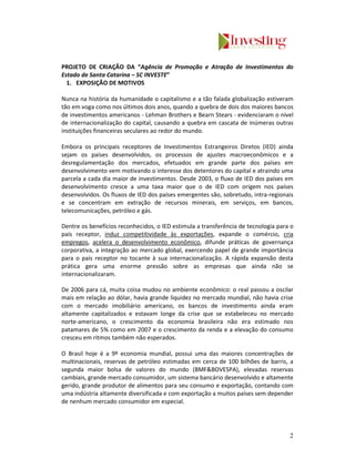PROJETO DE CRIAÇÃO DA “Agência de Promoção e Atração de Investimentos do
Estado de Santa Catarina – SC INVESTE”
  1. EXPOSIÇÃO DE MOTIVOS

Nunca na história da humanidade o capitalismo e a tão falada globalização estiveram
tão em voga como nos últimos dois anos, quando a quebra de dois dos maiores bancos
de investimentos americanos - Lehman Brothers e Bearn Stears - evidenciaram o nível
de internacionalização do capital, causando a quebra em cascata de inúmeras outras
instituições financeiras seculares ao redor do mundo.

Embora os principais receptores de Investimentos Estrangeiros Diretos (IED) ainda
sejam os países desenvolvidos, os processos de ajustes macroeconômicos e a
desregulamentação dos mercados, efetuados em grande parte dos países em
desenvolvimento vem motivando o interesse dos detentores do capital e atraindo uma
parcela a cada dia maior de investimentos. Desde 2003, o fluxo de IED dos países em
desenvolvimento cresce a uma taxa maior que o de IED com origem nos países
desenvolvidos. Os fluxos de IED dos países emergentes são, sobretudo, intra-regionais
e se concentram em extração de recursos minerais, em serviços, em bancos,
telecomunicações, petróleo e gás.

Dentre os benefícios reconhecidos, o IED estimula a transferência de tecnologia para o
país receptor, induz competitividade às exportações, expande o comércio, cria
empregos, acelera o desenvolvimento econômico, difunde práticas de governança
corporativa, a integração ao mercado global, exercendo papel de grande importância
para o país receptor no tocante à sua internacionalização. A rápida expansão desta
prática gera uma enorme pressão sobre as empresas que ainda não se
internacionalizaram.

De 2006 para cá, muita coisa mudou no ambiente econômico: o real passou a oscilar
mais em relação ao dólar, havia grande liquidez no mercado mundial, não havia crise
com o mercado imobiliário americano, os bancos de investimento ainda eram
altamente capitalizados e estavam longe da crise que se estabeleceu no mercado
norte-americano, o crescimento da economia brasileira não era estimado nos
patamares de 5% como em 2007 e o crescimento da renda e a elevação do consumo
cresceu em ritmos também não esperados.

O Brasil hoje é a 9º economia mundial, possui uma das maiores concentrações de
multinacionais, reservas de petróleo estimadas em cerca de 100 bilhões de barris, a
segunda maior bolsa de valores do mundo (BMF&BOVESPA), elevadas reservas
cambiais, grande mercado consumidor, um sistema bancário desenvolvido e altamente
gerido, grande produtor de alimentos para seu consumo e exportação, contando com
uma indústria altamente diversificada e com exportação a muitos países sem depender
de nenhum mercado consumidor em especial.




                                                                                    2
 