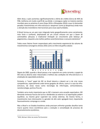 Além disso, o país aumentou significativamente a oferta de crédito (Cerca de 46% do
PIB), melhorou em muito o perfil de sua dívida e conseguiu captar os maiores eventos
mundiais para os próximos 6 anos (Copa 2014 e Olimpíadas 2016) o que irá demandar
pesados investimentos em infra-estrutura e despertar (como já despertou) ainda mais
a atenção dos investidores internacionais para essas oportunidades.

O Brasil tornou-se um país mais integrado tanto geograficamente como socialmente,
mais forte e confiante, desfrutando de um circulo virtuoso em que o boom de
commodities afrouxou a tradicional limitação ao crescimento pela balança de
pagamentos, enquanto uma melhor política social fomentava o consumo doméstico2.

Todos esses fatores foram responsáveis pelo crescimento exponencial do volume de
investimentos estrangeiros diretos (IED) como se infere do gráfico abaixo:

                      48
                      42
                      36
                      30
                      24
                                                                              IED
                      18
                      12
                       6
                       0
                           99   0   1   2   3   4    5   6   7   8   9 2010
Depois de 2002, quando o Brasil passou a ter superávit em conta corrente, o papel do
IDE está ou deveria estar relacionado à melhora das condições de infra-estrutura e à
ampliação da capacidade produtiva.

Portanto, o "novo" papel do IDE no Brasil deveria e deverá ser o de criar novas
competências, especialmente onde temos gargalos de oferta, como é o caso da infra-
estrutura, de áreas novas como tecnologia da informação, semicondutores,
nanotecnologia, química fina etc.

Também seria muito importante que os IDE´s tivessem uma vocação exportadora. IDE
demanda remessas futuras de lucros e dividendos ao exterior e as exportações podem
equilibrar, ou mesmo gerar superávit nas contas externas. Da mesma forma, o
investimento mais interessante é o gerador de alto valor agregado local, impactando
favoravelmente o emprego e a renda.

Mas o Brasil e os Estados brasileiros ainda precisam enfrentar grandes desafios tanto
macro quanto micro econômicos para a evolução e consolidação do processo de
desenvolvimento econômico.


2
    REID, Michael. Editor da revista The Economist


                                                                                    3
 