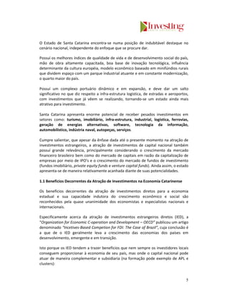 O Estado de Santa Catarina encontra-se numa posição de indubitável destaque no
cenário nacional, independente do enfoque que se procure dar.

Possuí os melhores índices de qualidade de vida e de desenvolvimento social do país,
mão de obra altamente capacitada, boa base de inovação tecnológica, influência
determinante da cultura européia, modelo econômico baseado em minifúndios rurais
que dividem espaço com um parque industrial atuante e em constante modernização,
o quarto maior do país.

Possuí um complexo portuário dinâmico e em expansão, e deve dar um salto
significativo no que diz respeito a infra-estrutura logística, de estradas e aeroportos,
com investimentos que já vêem se realizando, tornando-se um estado ainda mais
atrativo para investimento.

Santa Catarina apresenta enorme potencial de receber pesados investimentos em
setores como: turismo, imobiliário, infra-estrutura, industrial, logística, ferrovias,
geração de energias alternativas, software, tecnologia da informação,
automobilístico, indústria naval, autopeças, serviços.

Cumpre salientar, que apesar da ênfase dada até o presente momento na atração de
investimentos estrangeiros, a atração de investimentos de capital nacional também
possuí grande relevância, principalmente considerando o crescimento da mercado
financeiro brasileiro bem como do mercado de capitais em razão da capitalização de
empresas por meio de IPO’s e o crescimento do mercado de fundos de investimento
(fundos imobiliário, private equity funds e venture capital funds). Ainda assim, o estado
apresenta-se de maneira relativamente acanhada diante de suas potencialidades.

1.1 Benefícios Decorrentes da Atração de Investimentos na Economia Catarinense

Os benefícios decorrentes da atração de investimentos diretos para a economia
estadual e sua capacidade indutora do crescimento econômico e social são
reconhecidos pela quase unanimidade dos economistas e especialistas nacionais e
internacionais.

Especificamente acerca da atração de investimentos estrangeiros diretos (IED), a
“Organization for Economic C-operation and Development – OECD” publicou um artigo
denominado “Incetives-Based Competion for FDI: The Case of Brazil”, cuja conclusão é
a que de o IED geralmente leva a crescimento das economias dos países em
desenvolvimento, emergente e em transição.

Isto porque os IED tendem a trazer benefícios que nem sempre os investidores locais
conseguem proporcionar à economia de seu país, mas onde o capital nacional pode
atuar de maneira complementar e subsidiaria (na formação pode exemplo de APL e
clusters):


                                                                                       5
 