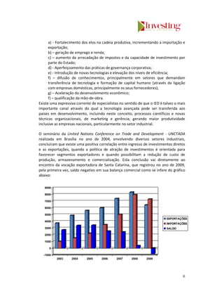 a) - Fortalecimento dos elos na cadeia produtiva, incrementando a importação e
      exportação;
      b) – geração de emprego e renda;
      c) – aumento da arrecadação de impostos e da capacidade de investimento por
      parte do Estado;
      d) - Aperfeiçoamento das práticas de governança corporativa;
      e) - Introdução de novas tecnologias e elevação dos níveis de eficiência;
      f) – difusão de conhecimentos, principalmente em setores que demandam
      transferência de tecnologia e formação de capital humano (através da ligação
      com empresas domésticas, principalmente os seus fornecedores);
      g) – Aceleração do desenvolvimento econômico;
      f) – qualificação da mão-de-obra.
Existe uma expressiva corrente de especialistas no sentido de que o IED é talvez o mais
importante canal através do qual a tecnologia avançada pode ser transferida aos
países em desenvolvimento, incluindo neste conceito, processos científicos e novas
técnicas organizacionais, de marketing e gerência, gerando maior produtividade
inclusive as empresas nacionais, particularmente no setor industrial.

O seminário da United Nations Conference on Trade and Development - UNCTADA
realizada em Brasília no ano de 2004, envolvendo diversos setores industriais,
concluíram que existe uma positiva correlação entre ingresso de investimentos diretos
e as exportações, quando a política de atração de investimentos é orientada para
favorecer segmentos exportadores e quando possibilitam a redução de custo de
produção, armazenamento e comercialização. Esta conclusão vai diretamente ao
encontro da vocação exportadora de Santa Catarina, que registrou no ano de 2009,
pela primeira vez, saldo negativo em sua balança comercial como se infere do gráfico
abaixo:

   9000

   8000

   7000

   6000

   5000
                                                                           EXPORTAÇÕES
   4000
                                                                           IMPORTAÇÕES
   3000                                                                    SALDO

   2000

   1000

      0

  -1000
          2003     2004     2005     2006     2007     2008     2009




                                                                                     6
 